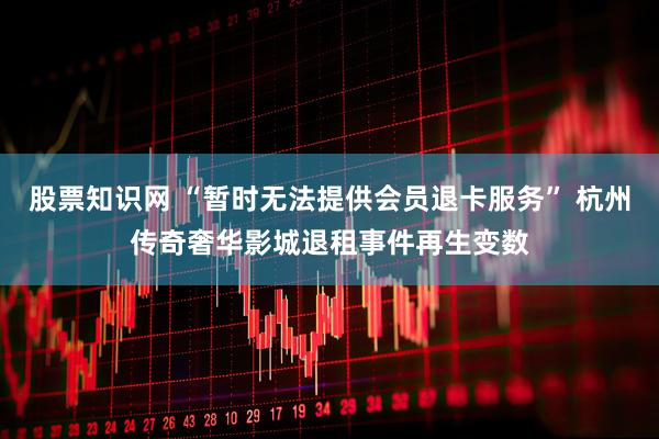 股票知识网 “暂时无法提供会员退卡服务” 杭州传奇奢华影城退租事件再生变数