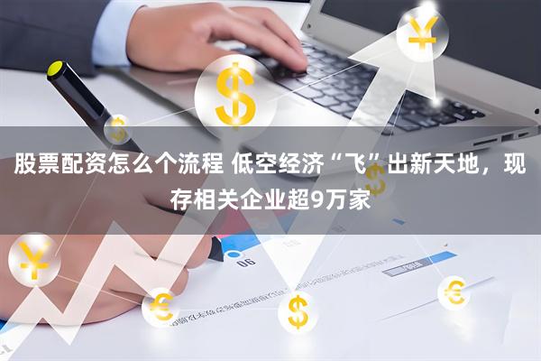 股票配资怎么个流程 低空经济“飞”出新天地，现存相关企业超9万家
