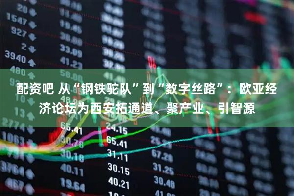 配资吧 从“钢铁驼队”到“数字丝路”：欧亚经济论坛为西安拓通道、聚产业、引智源