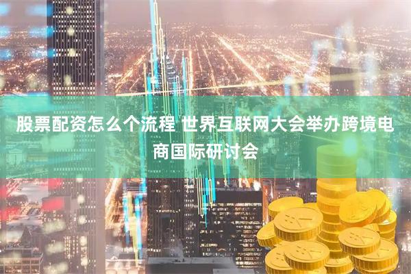 股票配资怎么个流程 世界互联网大会举办跨境电商国际研讨会
