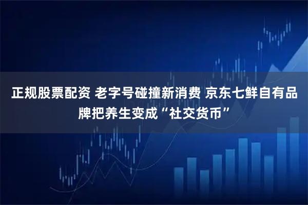 正规股票配资 老字号碰撞新消费 京东七鲜自有品牌把养生变成“社交货币”