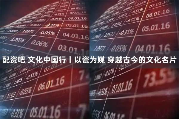配资吧 文化中国行丨以瓷为媒 穿越古今的文化名片