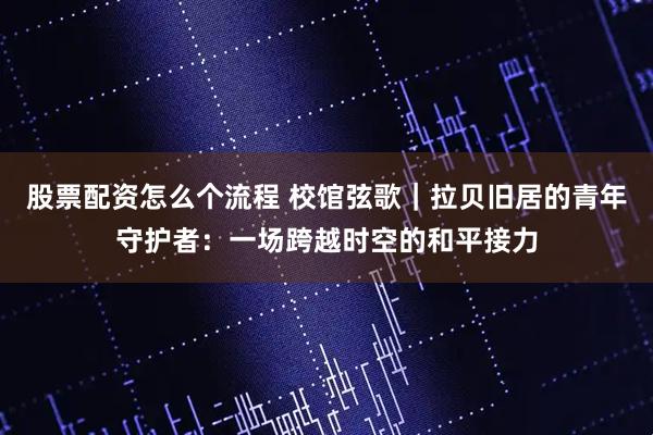 股票配资怎么个流程 校馆弦歌｜拉贝旧居的青年守护者：一场跨越时空的和平接力
