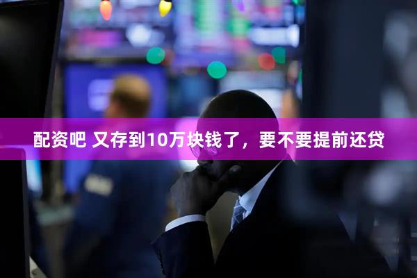 配资吧 又存到10万块钱了，要不要提前还贷