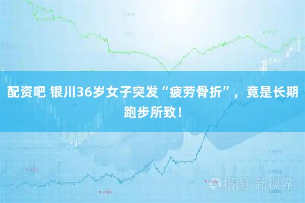 配资吧 银川36岁女子突发“疲劳骨折”，竟是长期跑步所致！