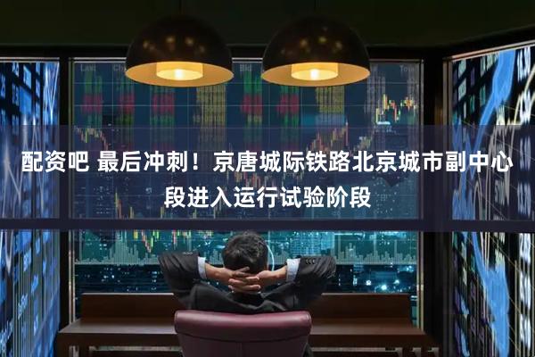 配资吧 最后冲刺！京唐城际铁路北京城市副中心段进入运行试验阶段