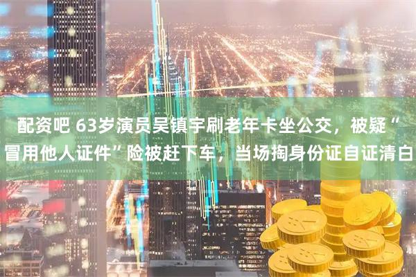 配资吧 63岁演员吴镇宇刷老年卡坐公交，被疑“冒用他人证件”险被赶下车，当场掏身份证自证清白