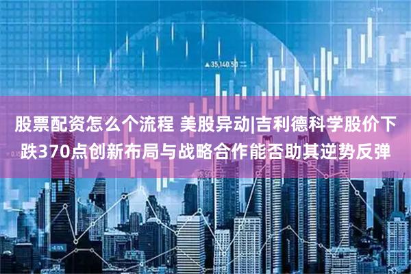 股票配资怎么个流程 美股异动|吉利德科学股价下跌370点创新布局与战略合作能否助其逆势反弹