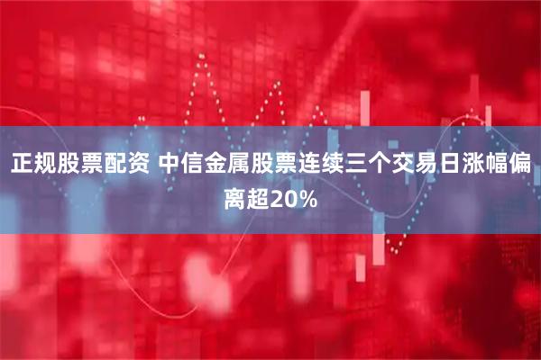 正规股票配资 中信金属股票连续三个交易日涨幅偏离超20%