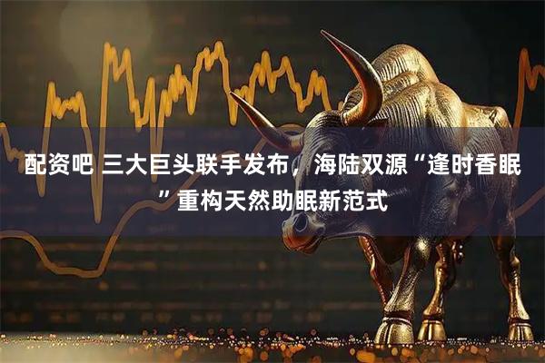 配资吧 三大巨头联手发布，海陆双源“逢时香眠”重构天然助眠新范式