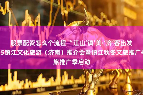 股票配资怎么个流程 “江山‘镇’美·‘济’客出发”2025镇江文化旅游（济南）推介会暨镇江秋冬文旅推广季启动