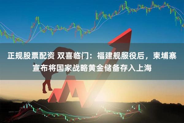 正规股票配资 双喜临门：福建舰服役后，柬埔寨宣布将国家战略黄金储备存入上海