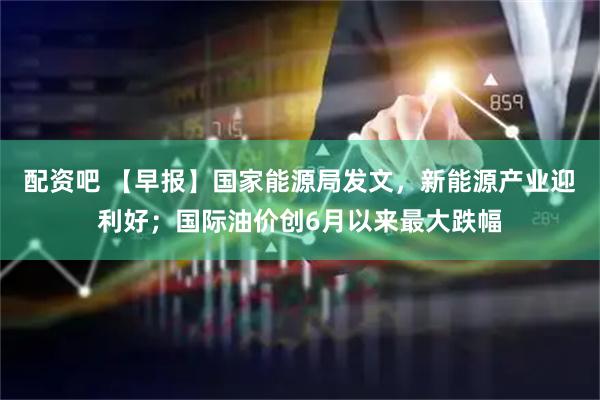 配资吧 【早报】国家能源局发文，新能源产业迎利好；国际油价创6月以来最大跌幅