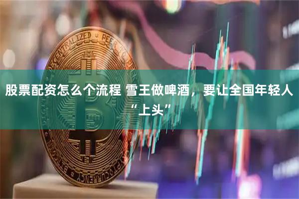 股票配资怎么个流程 雪王做啤酒，要让全国年轻人“上头”