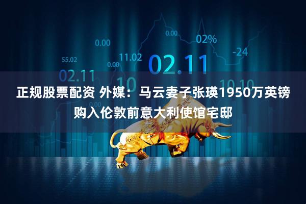 正规股票配资 外媒：马云妻子张瑛1950万英镑购入伦敦前意大利使馆宅邸