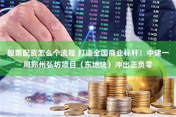 股票配资怎么个流程 打造全国商业标杆！中建一局郑州弘坊项目（东地块）冲出正负零