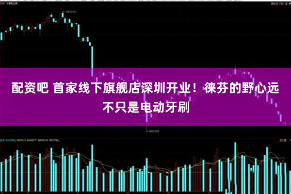配资吧 首家线下旗舰店深圳开业！徕芬的野心远不只是电动牙刷