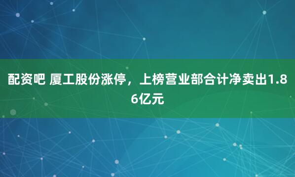 配资吧 厦工股份涨停，上榜营业部合计净卖出1.86亿元
