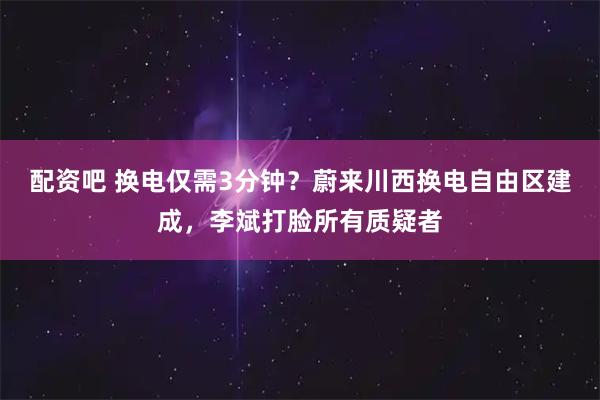 配资吧 换电仅需3分钟？蔚来川西换电自由区建成，李斌打脸所有质疑者