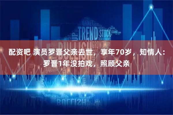 配资吧 演员罗晋父亲去世，享年70岁，知情人：罗晋1年没拍戏，照顾父亲