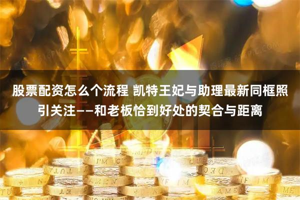 股票配资怎么个流程 凯特王妃与助理最新同框照引关注——和老板恰到好处的契合与距离