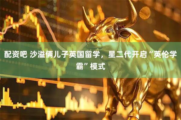 配资吧 沙溢俩儿子英国留学，星二代开启“英伦学霸”模式