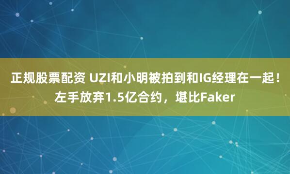 正规股票配资 UZI和小明被拍到和IG经理在一起！左手放弃1.5亿合约，堪比Faker