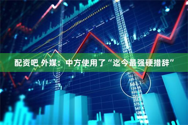 配资吧 外媒：中方使用了“迄今最强硬措辞”
