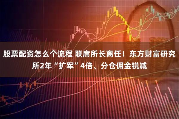 股票配资怎么个流程 联席所长离任！东方财富研究所2年“扩军”4倍、分仓佣金锐减
