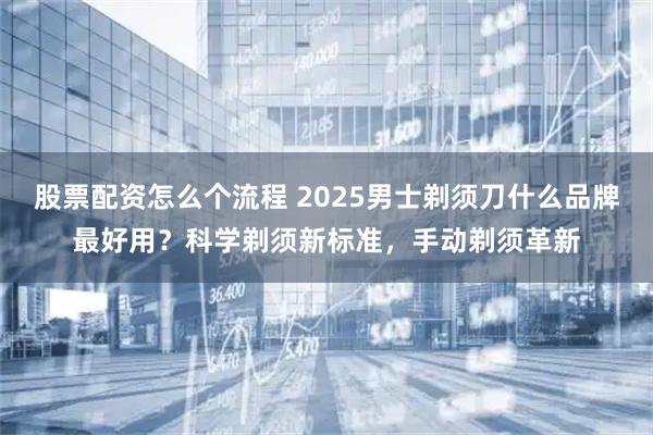 股票配资怎么个流程 2025男士剃须刀什么品牌最好用？科学剃须新标准，手动剃须革新