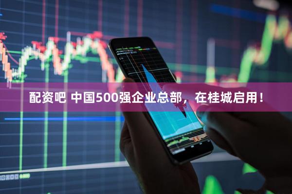 配资吧 中国500强企业总部，在桂城启用！