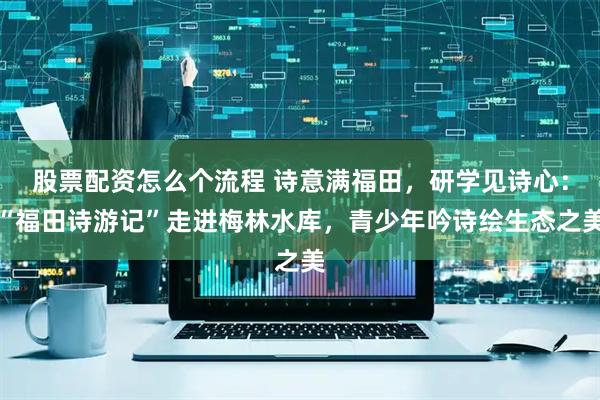 股票配资怎么个流程 诗意满福田，研学见诗心：“福田诗游记”走进梅林水库，青少年吟诗绘生态之美