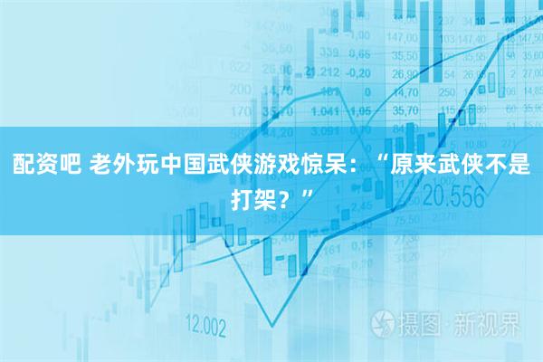 配资吧 老外玩中国武侠游戏惊呆：“原来武侠不是打架？”