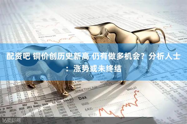 配资吧 铜价创历史新高 仍有做多机会？分析人士：涨势或未终结