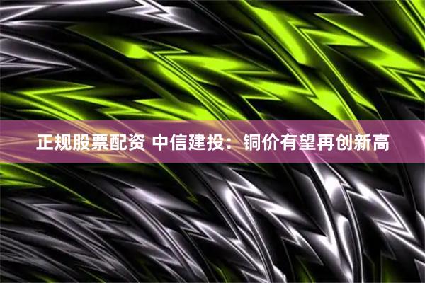 正规股票配资 中信建投：铜价有望再创新高