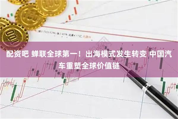 配资吧 蝉联全球第一！出海模式发生转变 中国汽车重塑全球价值链