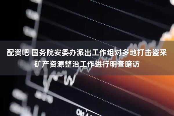 配资吧 国务院安委办派出工作组对多地打击盗采矿产资源整治工作进行明查暗访