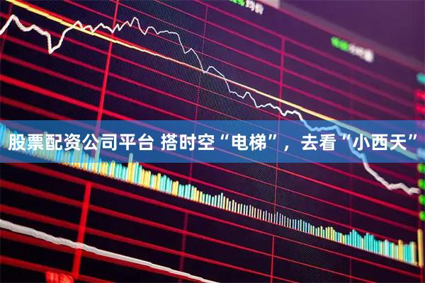 股票配资公司平台 搭时空“电梯”，去看“小西天”