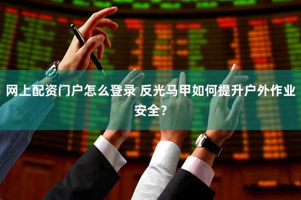 网上配资门户怎么登录 反光马甲如何提升户外作业安全？
