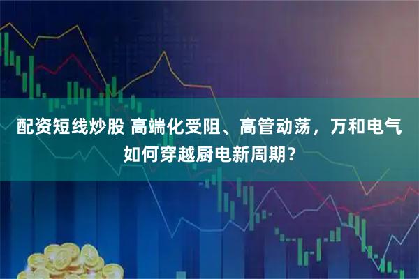 配资短线炒股 高端化受阻、高管动荡，万和电气如何穿越厨电新周期？
