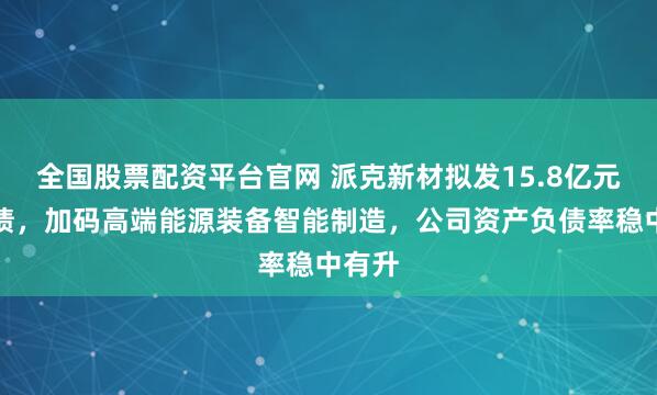 全国股票配资平台官网 派克新材拟发15.8亿元可转债，加码高端能源装备智能制造，公司资产负债率稳中有升