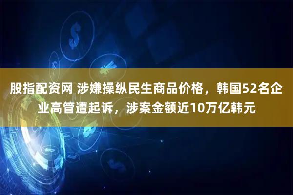 股指配资网 涉嫌操纵民生商品价格，韩国52名企业高管遭起诉，涉案金额近10万亿韩元