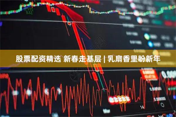 股票配资精选 新春走基层 | 乳扇香里盼新年