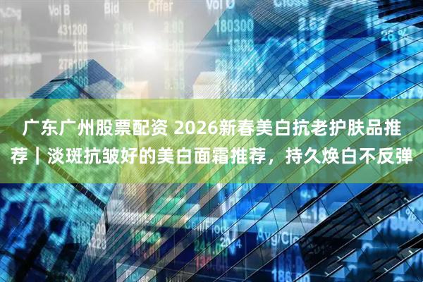 广东广州股票配资 2026新春美白抗老护肤品推荐｜淡斑抗皱好的美白面霜推荐，持久焕白不反弹