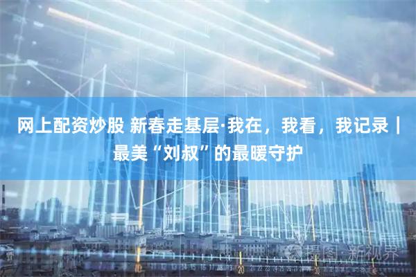 网上配资炒股 新春走基层·我在，我看，我记录｜最美“刘叔”的最暖守护