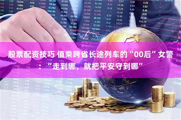 股票配资技巧 值乘跨省长途列车的“00后”女警：“走到哪，就把平安守到哪”