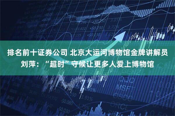排名前十证券公司 北京大运河博物馆金牌讲解员刘萍：“超时”守候让更多人爱上博物馆