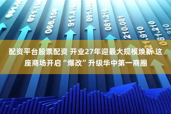 配资平台股票配资 开业27年迎最大规模焕新 这座商场开启“爆改”升级华中第一商圈