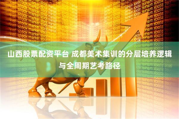 山西股票配资平台 成都美术集训的分层培养逻辑与全周期艺考路径