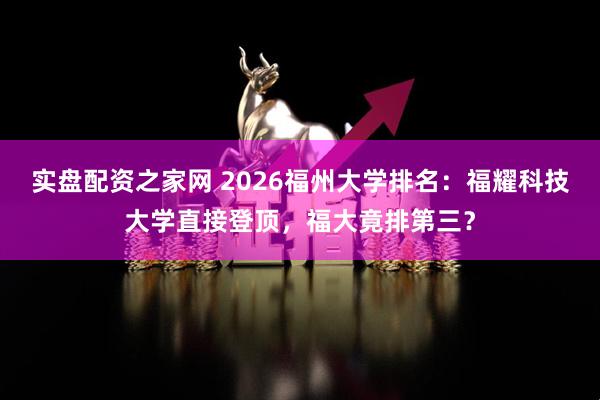 实盘配资之家网 2026福州大学排名：福耀科技大学直接登顶，福大竟排第三？